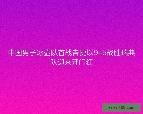 中国男子冰壶队首战告捷以9-5战胜瑞典队迎来开门红