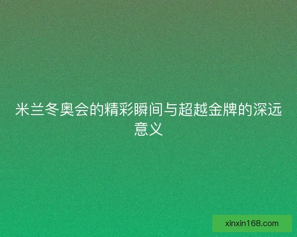 米兰冬奥会的精彩瞬间与超越金牌的深远意义