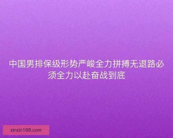 中国男排保级形势严峻全力拼搏无退路必须全力以赴奋战到底